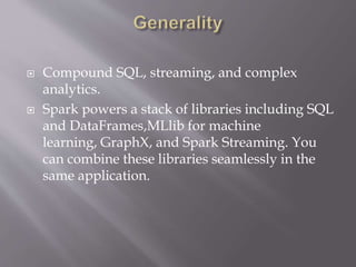  Compound SQL, streaming, and complex
analytics.
 Spark powers a stack of libraries including SQL
and DataFrames,MLlib for machine
learning, GraphX, and Spark Streaming. You
can combine these libraries seamlessly in the
same application.
 