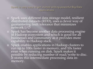 Spark uses different data storage model, resilient
distributed datasets (RDD), uses a clever way of
guaranteeing fault tolerance that minimizes
network I/O
 Spark has become another data processing engine
in Hadoop ecosystem and which is good for all
businesses and community as it provides more
capability to Hadoop stack.
 Spark enables applications in Hadoop clusters to
run up to 100x faster in memory, and 10x faster
even when running on disk. Spark makes it
possible by reducing number of read/write to disc.
It stores this intermediate processing data in-
memory.
 