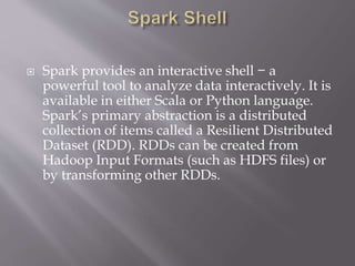  Spark provides an interactive shell − a
powerful tool to analyze data interactively. It is
available in either Scala or Python language.
Spark’s primary abstraction is a distributed
collection of items called a Resilient Distributed
Dataset (RDD). RDDs can be created from
Hadoop Input Formats (such as HDFS files) or
by transforming other RDDs.
 