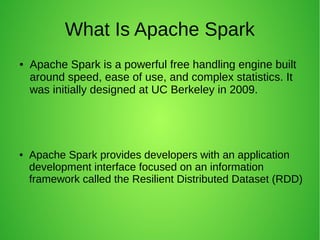 What Is Apache Spark
● Apache Spark is a powerful free handling engine built
around speed, ease of use, and complex statistics. It
was initially designed at UC Berkeley in 2009.
● Apache Spark provides developers with an application
development interface focused on an information
framework called the Resilient Distributed Dataset (RDD)
 