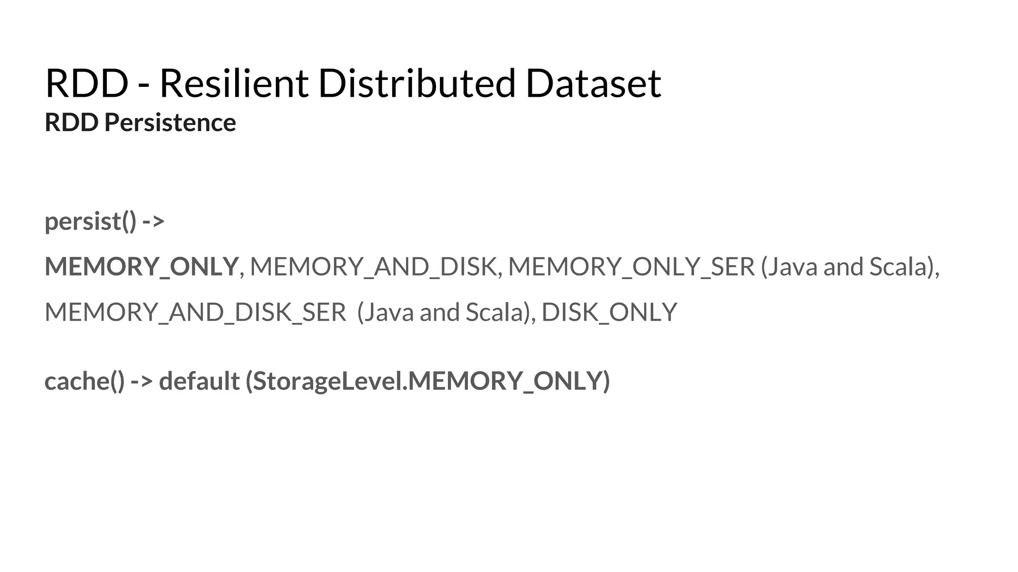 RDD - Resilient Distributed Dataset
RDD Persistence
persist() ->
MEMORY_ONLY, MEMORY_AND_DISK, MEMORY_ONLY_SER (Java and Scala),
MEMORY_AND_DISK_SER (Java and Scala), DISK_ONLY
cache() -> default (StorageLevel.MEMORY_ONLY)
 