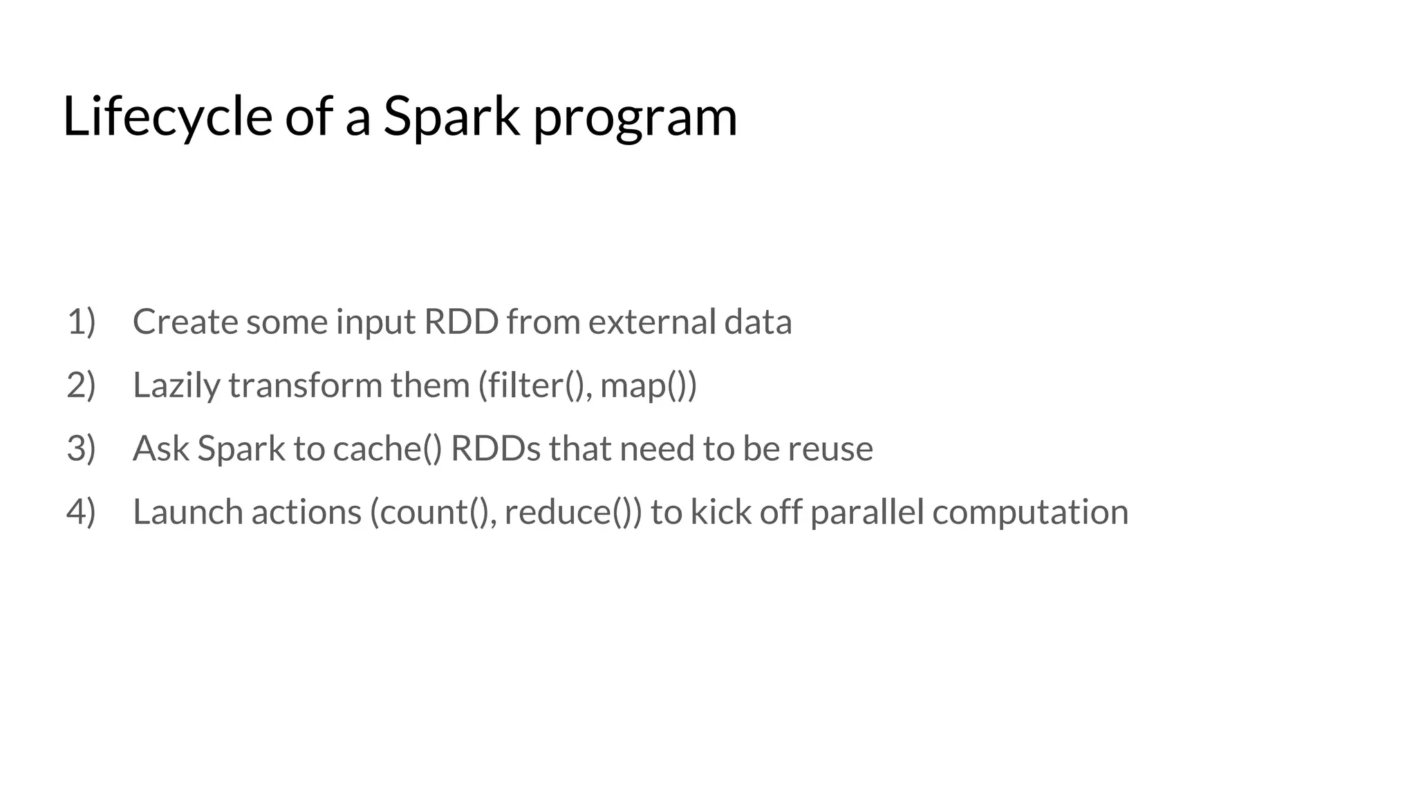 Lifecycle of a Spark program
1) Create some input RDD from external data
2) Lazily transform them (filter(), map())
3) Ask Spark to cache() RDDs that need to be reuse
4) Launch actions (count(), reduce()) to kick off parallel computation
 