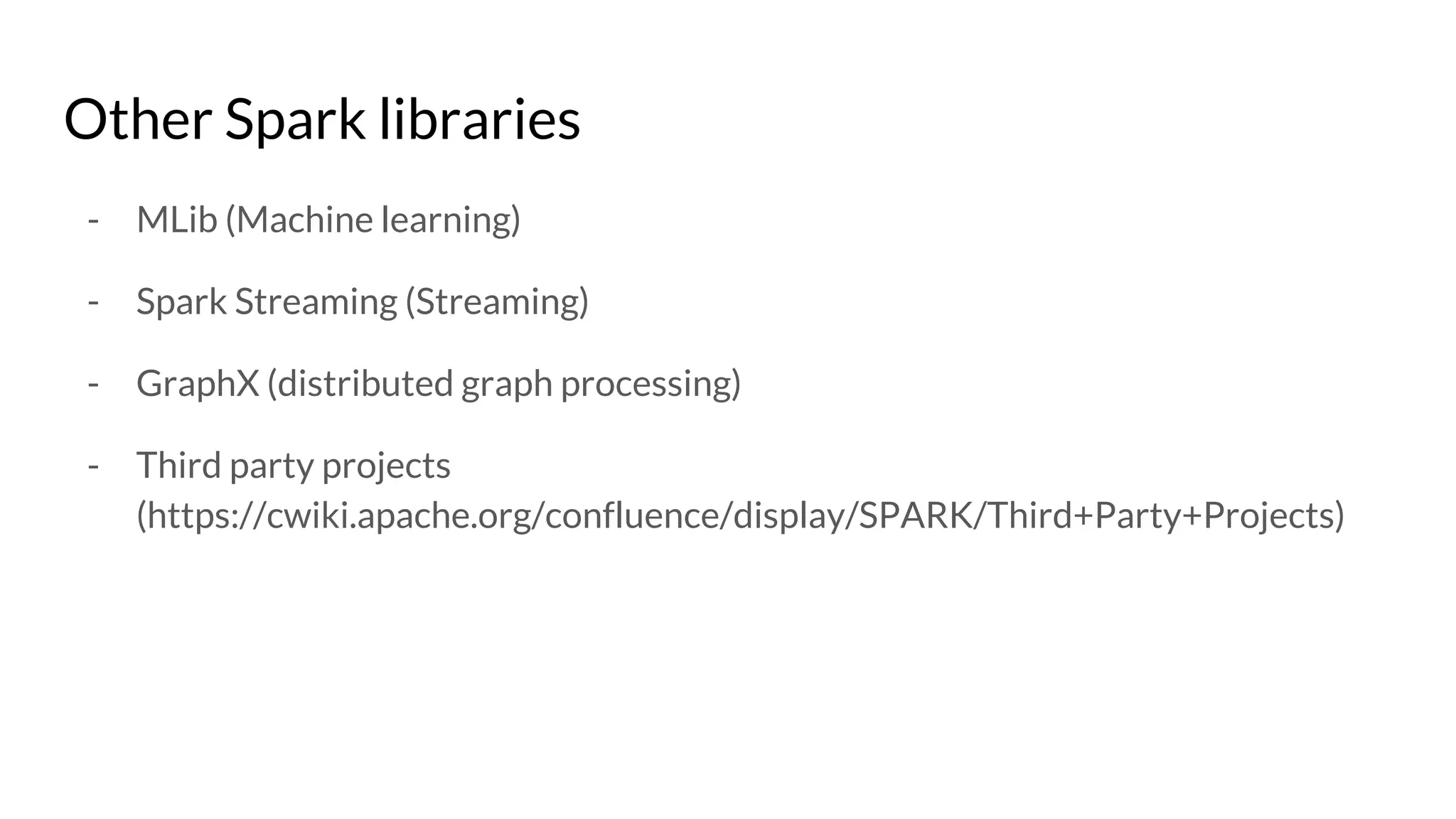 Other Spark libraries
- MLib (Machine learning)
- Spark Streaming (Streaming)
- GraphX (distributed graph processing)
- Third party projects
(https://cwiki.apache.org/confluence/display/SPARK/Third+Party+Projects)
 