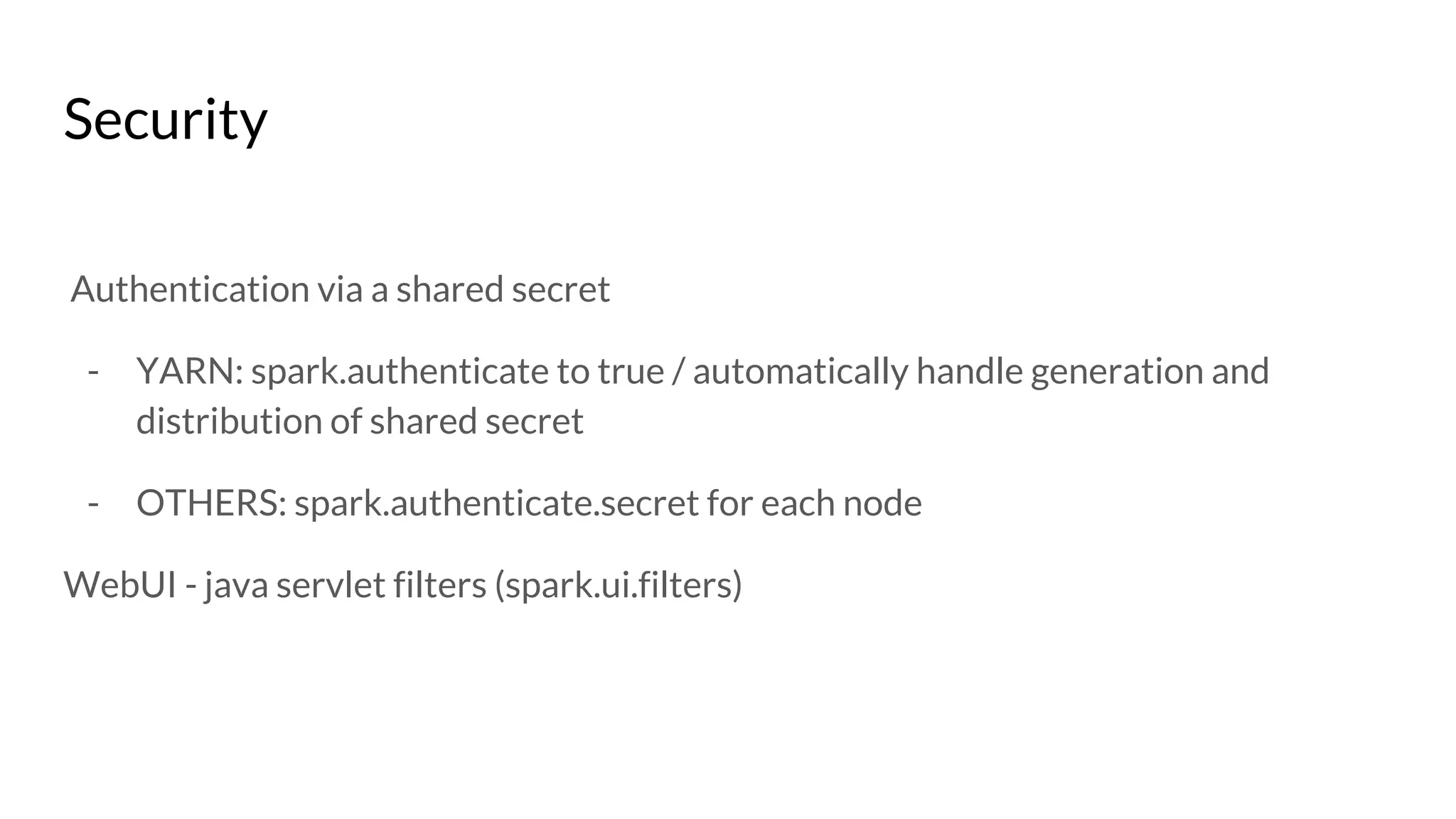 Security
Authentication via a shared secret
- YARN: spark.authenticate to true / automatically handle generation and
distribution of shared secret
- OTHERS: spark.authenticate.secret for each node
WebUI - java servlet filters (spark.ui.filters)
 