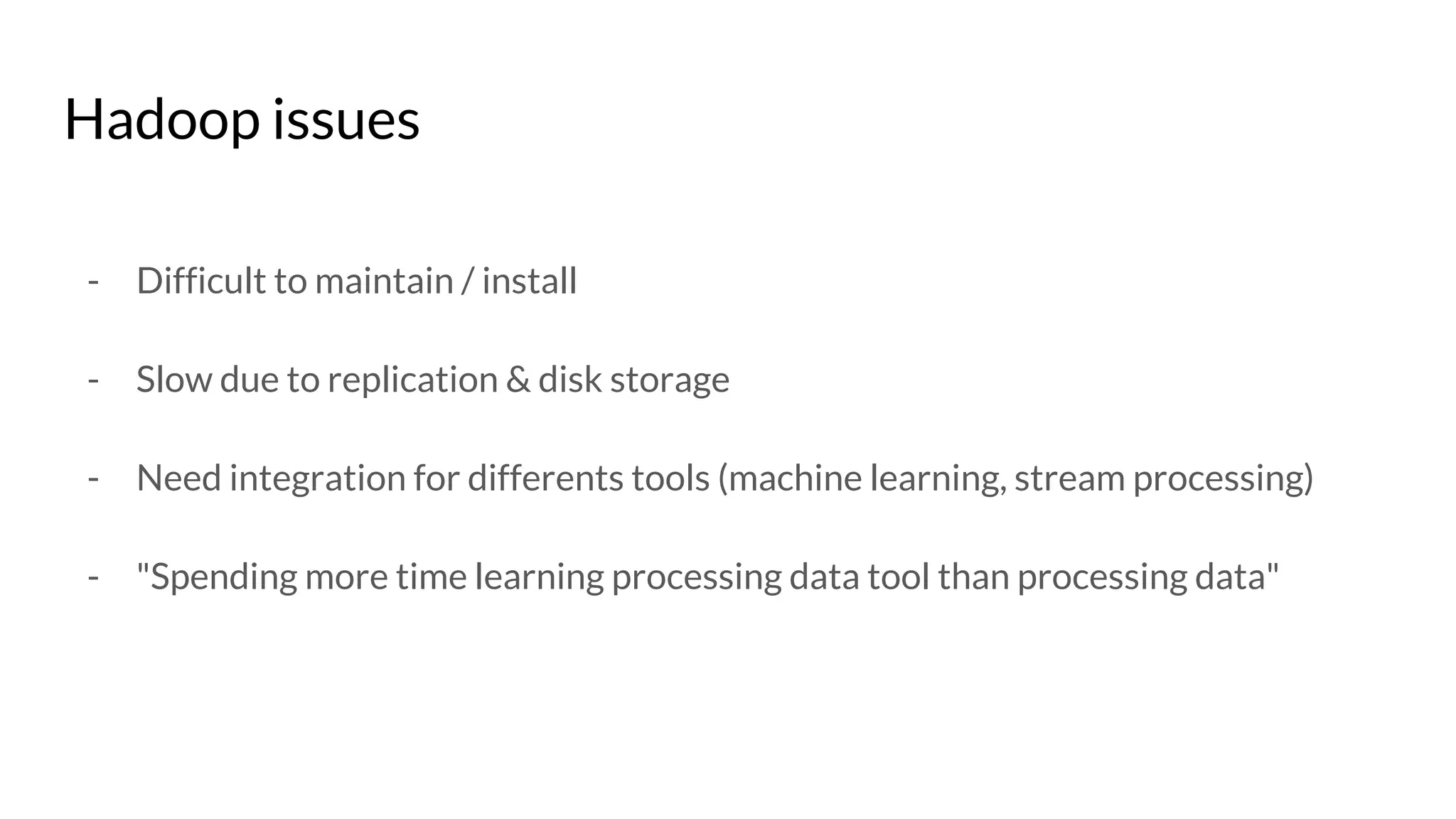 Hadoop issues
- Difficult to maintain / install
- Slow due to replication & disk storage
- Need integration for differents tools (machine learning, stream processing)
- "Spending more time learning processing data tool than processing data"
 