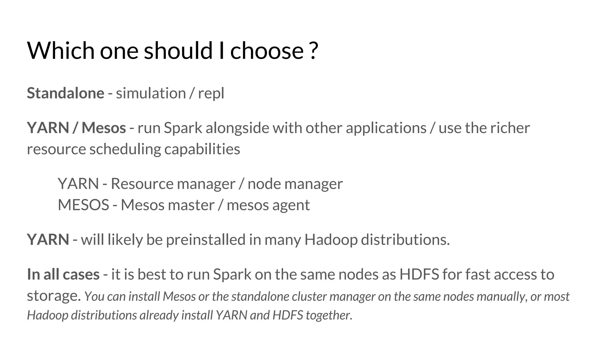 Which one should I choose ?
Standalone - simulation / repl
YARN / Mesos - run Spark alongside with other applications / use the richer
resource scheduling capabilities
YARN - Resource manager / node manager
MESOS - Mesos master / mesos agent
YARN - will likely be preinstalled in many Hadoop distributions.
In all cases - it is best to run Spark on the same nodes as HDFS for fast access to
storage. You can install Mesos or the standalone cluster manager on the same nodes manually, or most
Hadoop distributions already install YARN and HDFS together.
 