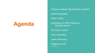 Agenda
Hadoop vs Spark: Big ‘Big Data’ question
Spark Ecosystem
What is RDD
Operations on RDD: Actions vs
Transformations
Running in cluster
Task schedulers
Spark Streaming
Dataframes API
 
