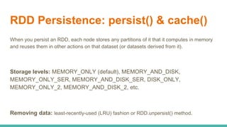 RDD Persistence: persist() & cache()
When you persist an RDD, each node stores any partitions of it that it computes in memory
and reuses them in other actions on that dataset (or datasets derived from it).
Storage levels: MEMORY_ONLY (default), MEMORY_AND_DISK,
MEMORY_ONLY_SER, MEMORY_AND_DISK_SER, DISK_ONLY,
MEMORY_ONLY_2, MEMORY_AND_DISK_2, etc.
Removing data: least-recently-used (LRU) fashion or RDD.unpersist() method.
 