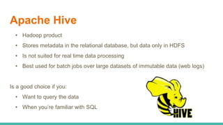 Apache Hive
• Hadoop product
• Stores metadata in the relational database, but data only in HDFS
• Is not suited for real time data processing
• Best used for batch jobs over large datasets of immutable data (web logs)
Is a good choice if you:
• Want to query the data
• When you’re familiar with SQL
 