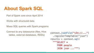 About Spark SQL
Part of Spark core since April 2014
Works with structured data
Mixes SQL queries with Spark programs
Connect to any datasource (files, Hive
tables, external databases, RDDs)
 