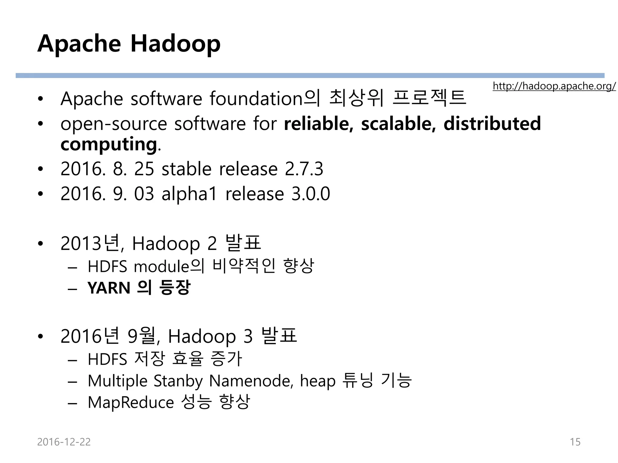Apache Hadoop
• Apache software foundation의 최상위 프로젝트
• open-source software for reliable, scalable, distributed
computing.
• 2016. 8. 25 stable release 2.7.3
• 2016. 9. 03 alpha1 release 3.0.0
• 2013년, Hadoop 2 발표
– HDFS module의 비약적인 향상
– YARN 의 등장
• 2016년 9월, Hadoop 3 발표
– HDFS 저장 효율 증가
– Multiple Stanby Namenode, heap 튜닝 기능
– MapReduce 성능 향상
http://hadoop.apache.org/
2016-12-22 15
 