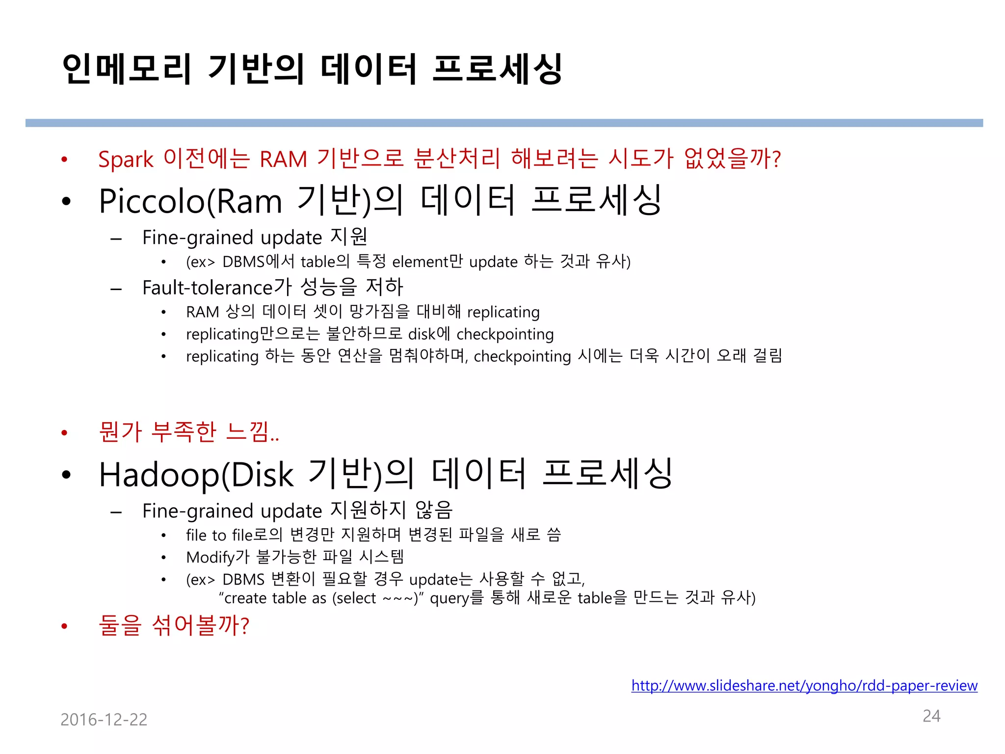 인메모리 기반의 데이터 프로세싱
• Spark 이전에는 RAM 기반으로 분산처리 해보려는 시도가 없었을까?
• Piccolo(Ram 기반)의 데이터 프로세싱
– Fine-grained update 지원
• (ex> DBMS에서 table의 특정 element만 update 하는 것과 유사)
– Fault-tolerance가 성능을 저하
• RAM 상의 데이터 셋이 망가짐을 대비해 replicating
• replicating만으로는 불안하므로 disk에 checkpointing
• replicating 하는 동안 연산을 멈춰야하며, checkpointing 시에는 더욱 시간이 오래 걸림
• 뭔가 부족한 느낌..
• Hadoop(Disk 기반)의 데이터 프로세싱
– Fine-grained update 지원하지 않음
• file to file로의 변경만 지원하며 변경된 파일을 새로 씀
• Modify가 불가능한 파일 시스템
• (ex> DBMS 변환이 필요할 경우 update는 사용할 수 없고,
“create table as (select ~~~)” query를 통해 새로운 table을 만드는 것과 유사)
• 둘을 섞어볼까?
2016-12-22 24
http://www.slideshare.net/yongho/rdd-paper-review
 