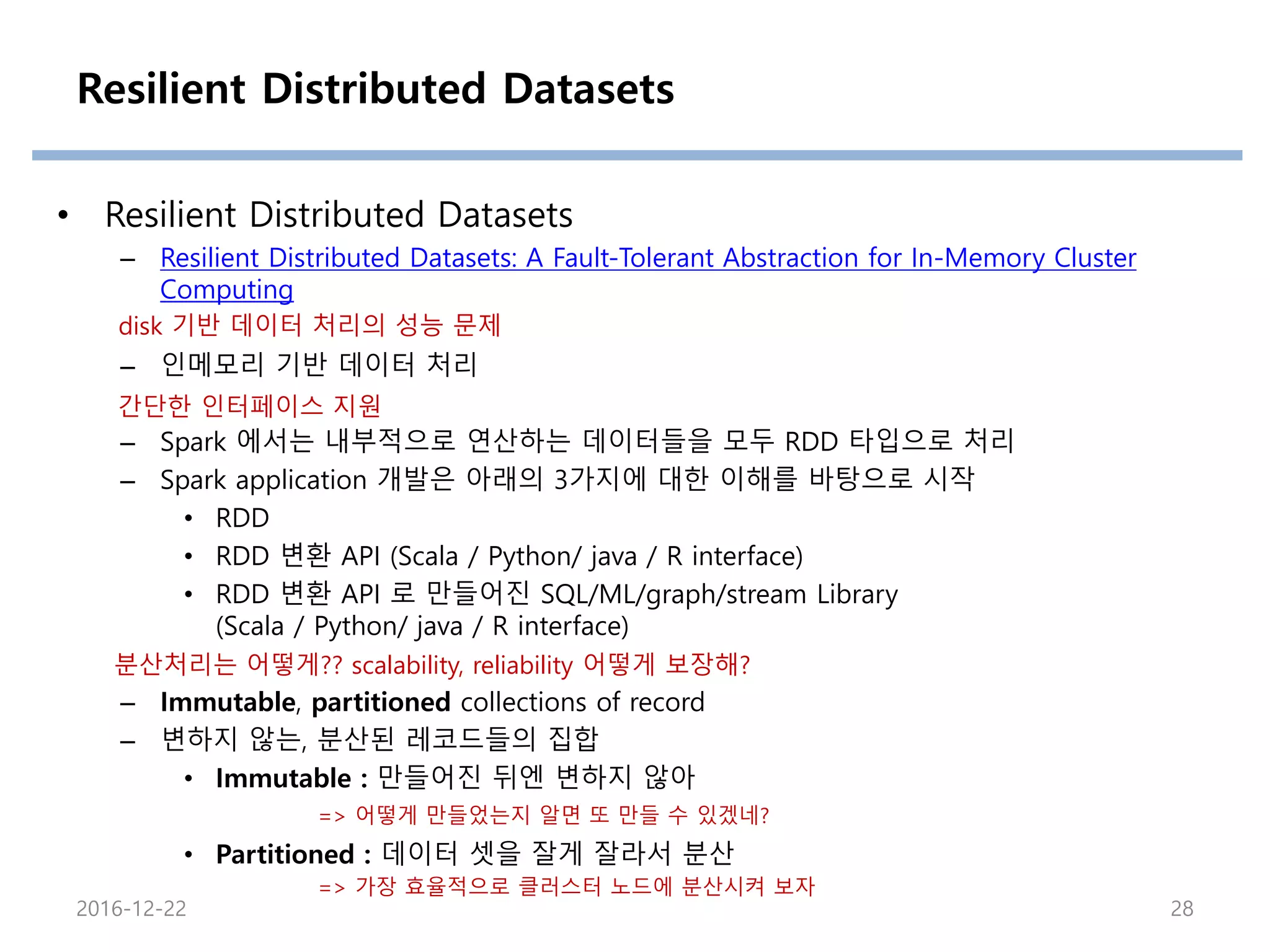 Resilient Distributed Datasets
• Resilient Distributed Datasets
– Resilient Distributed Datasets: A Fault-Tolerant Abstraction for In-Memory Cluster
Computing
– 인메모리 기반 데이터 처리
– Spark 에서는 내부적으로 연산하는 데이터들을 모두 RDD 타입으로 처리
– Spark application 개발은 아래의 3가지에 대한 이해를 바탕으로 시작
• RDD
• RDD 변환 API (Scala / Python/ java / R interface)
• RDD 변환 API 로 만들어진 SQL/ML/graph/stream Library
(Scala / Python/ java / R interface)
– Immutable, partitioned collections of record
– 변하지 않는, 분산된 레코드들의 집합
• Immutable : 만들어진 뒤엔 변하지 않아
• Partitioned : 데이터 셋을 잘게 잘라서 분산
2016-12-22 28
분산처리는 어떻게?? scalability, reliability 어떻게 보장해?
=> 어떻게 만들었는지 알면 또 만들 수 있겠네?
=> 가장 효율적으로 클러스터 노드에 분산시켜 보자
disk 기반 데이터 처리의 성능 문제
간단한 인터페이스 지원
 