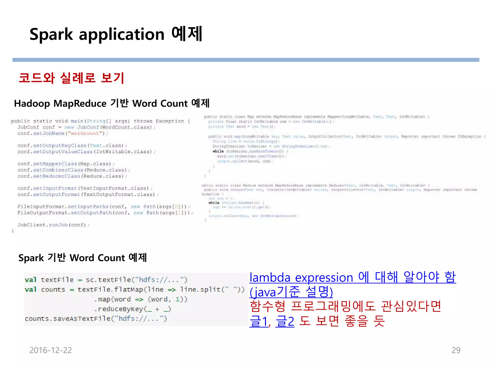Spark application 예제
2016-12-22 29
Hadoop MapReduce 기반 Word Count 예제
Spark 기반 Word Count 예제
코드와 실례로 보기
lambda expression 에 대해 알아야 함
(java기준 설명)
함수형 프로그래밍에도 관심있다면
글1, 글2 도 보면 좋을 듯
 