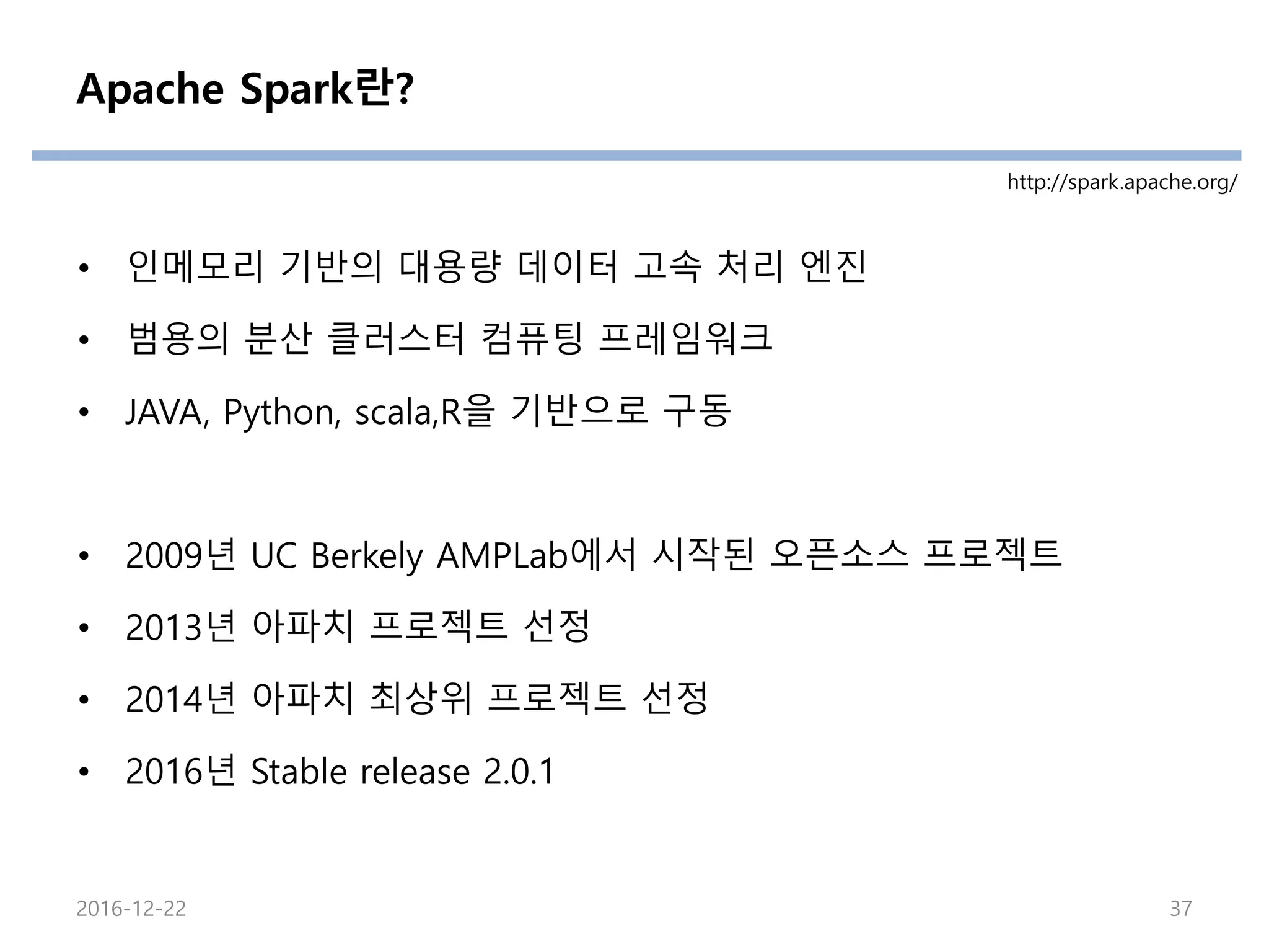 Apache Spark란?
• 인메모리 기반의 대용량 데이터 고속 처리 엔진
• 범용의 분산 클러스터 컴퓨팅 프레임워크
• JAVA, Python, scala,R을 기반으로 구동
• 2009년 UC Berkely AMPLab에서 시작된 오픈소스 프로젝트
• 2013년 아파치 프로젝트 선정
• 2014년 아파치 최상위 프로젝트 선정
• 2016년 Stable release 2.0.1
http://spark.apache.org/
2016-12-22 37
 