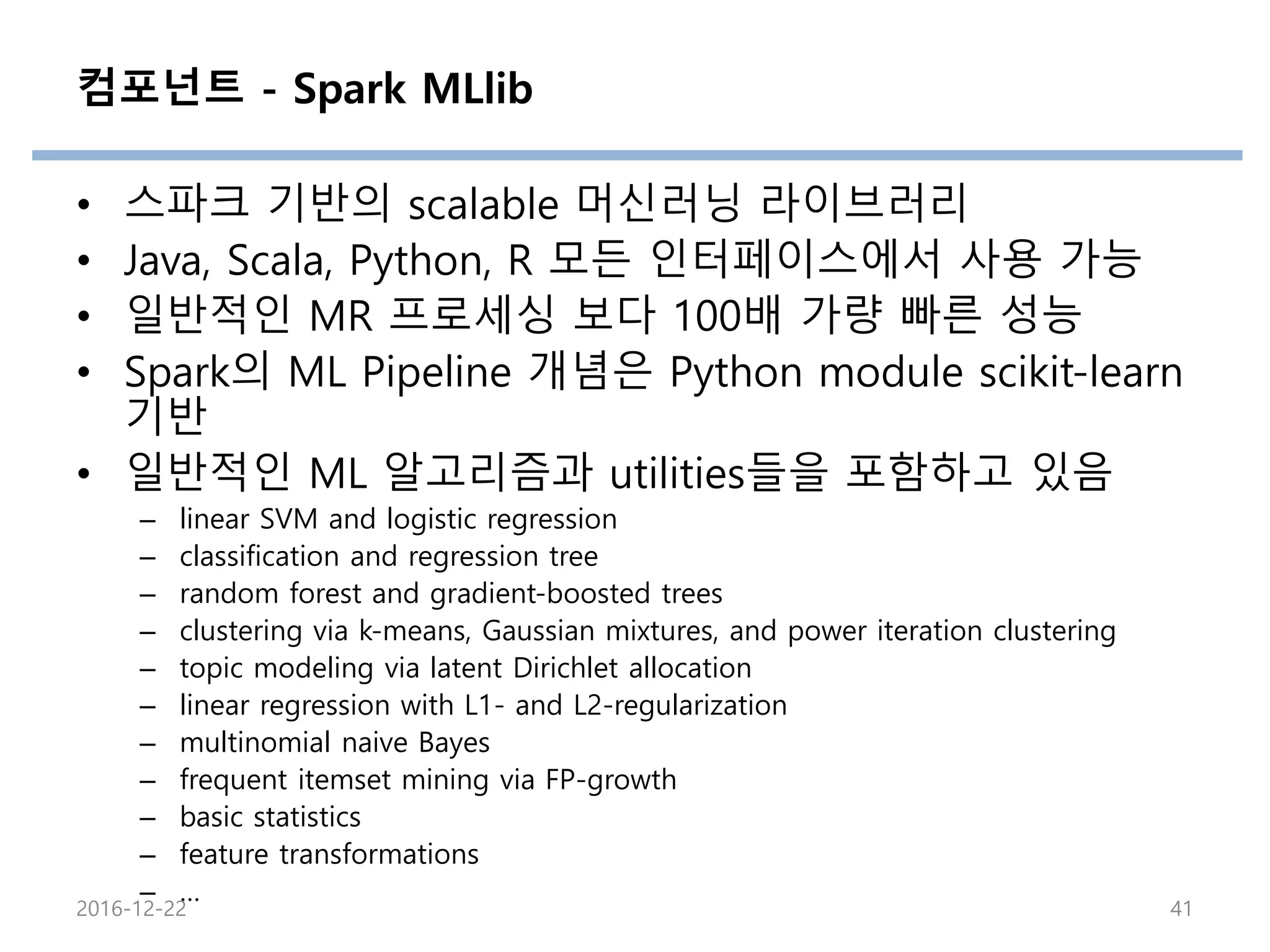컴포넌트 - Spark MLlib
• 스파크 기반의 scalable 머신러닝 라이브러리
• Java, Scala, Python, R 모든 인터페이스에서 사용 가능
• 일반적인 MR 프로세싱 보다 100배 가량 빠른 성능
• Spark의 ML Pipeline 개념은 Python module scikit-learn
기반
• 일반적인 ML 알고리즘과 utilities들을 포함하고 있음
– linear SVM and logistic regression
– classification and regression tree
– random forest and gradient-boosted trees
– clustering via k-means, Gaussian mixtures, and power iteration clustering
– topic modeling via latent Dirichlet allocation
– linear regression with L1- and L2-regularization
– multinomial naive Bayes
– frequent itemset mining via FP-growth
– basic statistics
– feature transformations
– …
2016-12-22 41
 