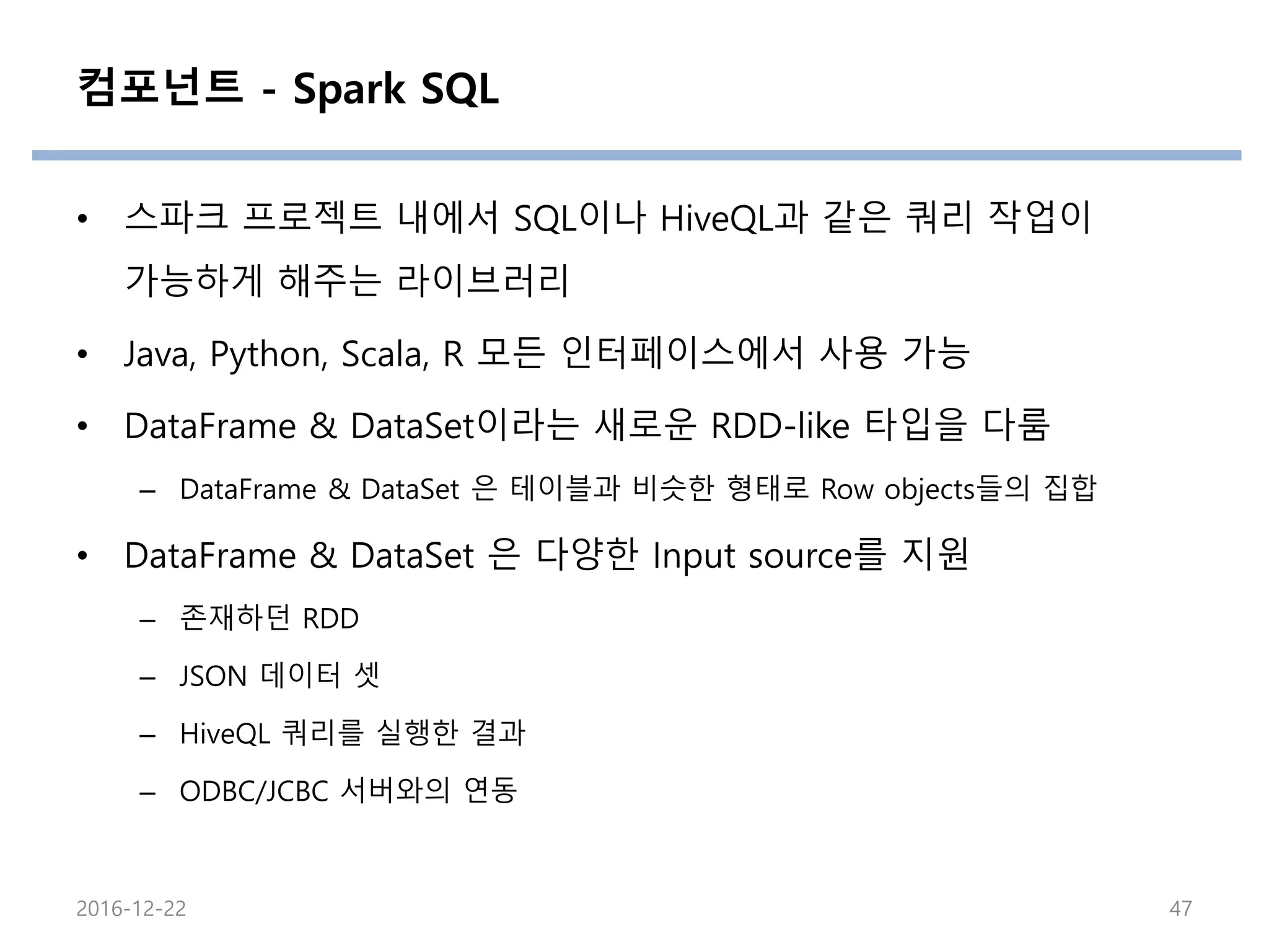 컴포넌트 - Spark SQL
• 스파크 프로젝트 내에서 SQL이나 HiveQL과 같은 쿼리 작업이
가능하게 해주는 라이브러리
• Java, Python, Scala, R 모든 인터페이스에서 사용 가능
• DataFrame & DataSet이라는 새로운 RDD-like 타입을 다룸
– DataFrame & DataSet 은 테이블과 비슷한 형태로 Row objects들의 집합
• DataFrame & DataSet 은 다양한 Input source를 지원
– 존재하던 RDD
– JSON 데이터 셋
– HiveQL 쿼리를 실행한 결과
– ODBC/JCBC 서버와의 연동
2016-12-22 47
 