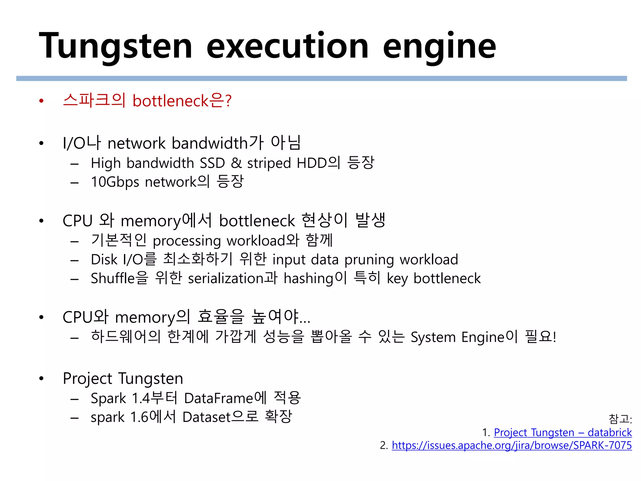 Tungsten execution engine
• 스파크의 bottleneck은?
• I/O나 network bandwidth가 아님
– High bandwidth SSD & striped HDD의 등장
– 10Gbps network의 등장
• CPU 와 memory에서 bottleneck 현상이 발생
– 기본적인 processing workload와 함께
– Disk I/O를 최소화하기 위한 input data pruning workload
– Shuffle을 위한 serialization과 hashing이 특히 key bottleneck
• CPU와 memory의 효율을 높여야…
– 하드웨어의 한계에 가깝게 성능을 뽑아올 수 있는 System Engine이 필요!
• Project Tungsten
– Spark 1.4부터 DataFrame에 적용
– spark 1.6에서 Dataset으로 확장 참고:
1. Project Tungsten – databrick
2. https://issues.apache.org/jira/browse/SPARK-7075
 