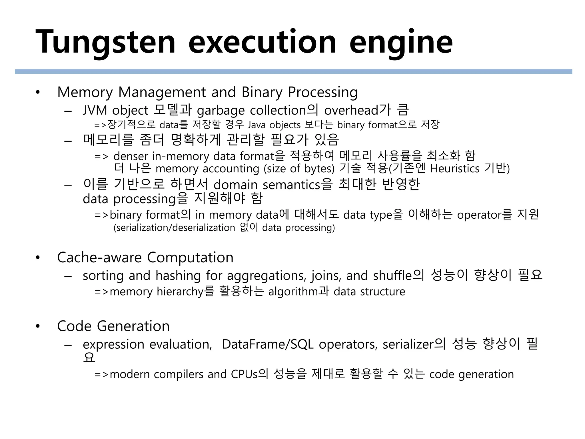 Tungsten execution engine
• Memory Management and Binary Processing
– JVM object 모델과 garbage collection의 overhead가 큼
=>장기적으로 data를 저장할 경우 Java objects 보다는 binary format으로 저장
– 메모리를 좀더 명확하게 관리할 필요가 있음
=> denser in-memory data format을 적용하여 메모리 사용률을 최소화 함
더 나은 memory accounting (size of bytes) 기술 적용(기존엔 Heuristics 기반)
– 이를 기반으로 하면서 domain semantics을 최대한 반영한
data processing을 지원해야 함
=>binary format의 in memory data에 대해서도 data type을 이해하는 operator를 지원
(serialization/deserialization 없이 data processing)
• Cache-aware Computation
– sorting and hashing for aggregations, joins, and shuffle의 성능이 향상이 필요
=>memory hierarchy를 활용하는 algorithm과 data structure
• Code Generation
– expression evaluation, DataFrame/SQL operators, serializer의 성능 향상이 필
요
=>modern compilers and CPUs의 성능을 제대로 활용할 수 있는 code generation
 