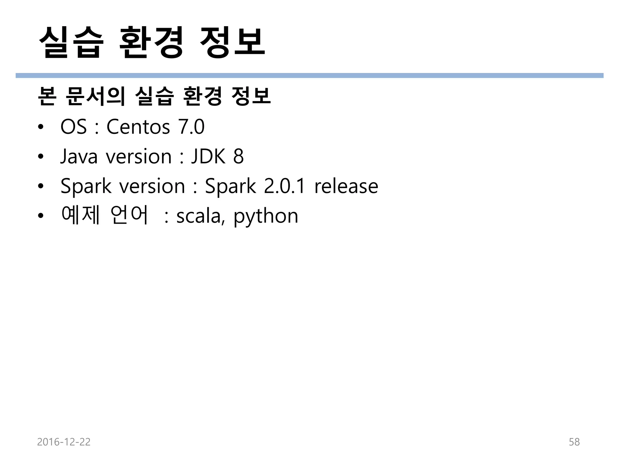 실습 환경 정보
본 문서의 실습 환경 정보
• OS : Centos 7.0
• Java version : JDK 8
• Spark version : Spark 2.0.1 release
• 예제 언어 : scala, python
2016-12-22 58
 