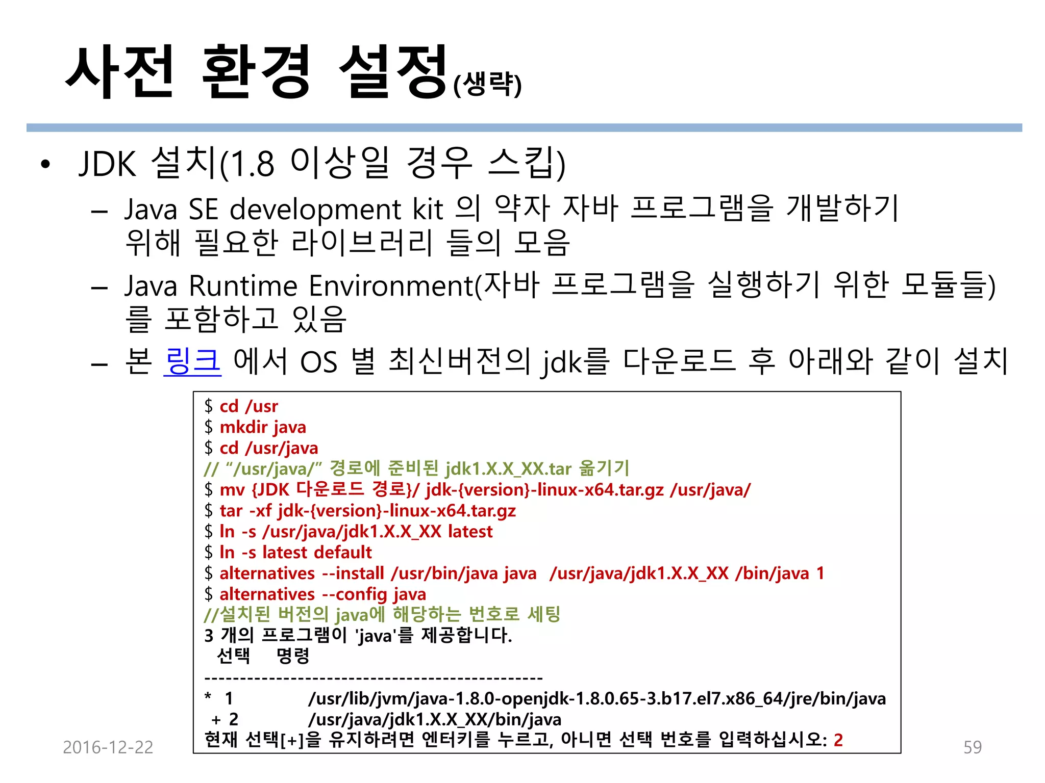 사전 환경 설정(생략)
• JDK 설치(1.8 이상일 경우 스킵)
– Java SE development kit 의 약자 자바 프로그램을 개발하기
위해 필요한 라이브러리 들의 모음
– Java Runtime Environment(자바 프로그램을 실행하기 위한 모듈들)
를 포함하고 있음
– 본 링크 에서 OS 별 최신버전의 jdk를 다운로드 후 아래와 같이 설치
2016-12-22 59
$ cd /usr
$ mkdir java
$ cd /usr/java
// “/usr/java/” 경로에 준비된 jdk1.X.X_XX.tar 옮기기
$ mv {JDK 다운로드 경로}/ jdk-{version}-linux-x64.tar.gz /usr/java/
$ tar -xf jdk-{version}-linux-x64.tar.gz
$ ln -s /usr/java/jdk1.X.X_XX latest
$ ln -s latest default
$ alternatives --install /usr/bin/java java /usr/java/jdk1.X.X_XX /bin/java 1
$ alternatives --config java
//설치된 버전의 java에 해당하는 번호로 세팅
3 개의 프로그램이 'java'를 제공합니다.
선택 명령
-----------------------------------------------
* 1 /usr/lib/jvm/java-1.8.0-openjdk-1.8.0.65-3.b17.el7.x86_64/jre/bin/java
+ 2 /usr/java/jdk1.X.X_XX/bin/java
현재 선택[+]을 유지하려면 엔터키를 누르고, 아니면 선택 번호를 입력하십시오: 2
 