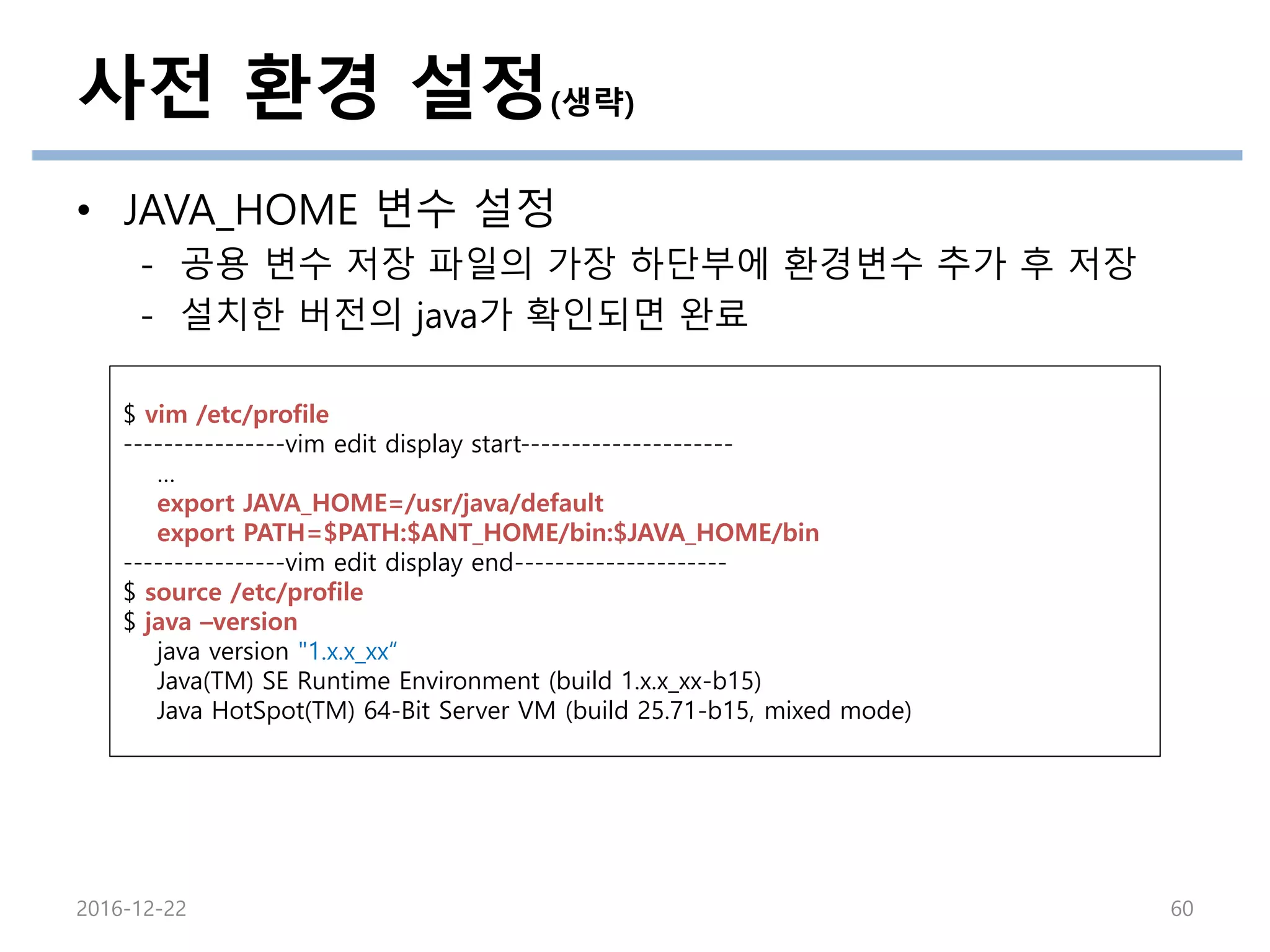 사전 환경 설정(생략)
• JAVA_HOME 변수 설정
- 공용 변수 저장 파일의 가장 하단부에 환경변수 추가 후 저장
- 설치한 버전의 java가 확인되면 완료
2016-12-22 60
$ vim /etc/profile
----------------vim edit display start---------------------
…
export JAVA_HOME=/usr/java/default
export PATH=$PATH:$ANT_HOME/bin:$JAVA_HOME/bin
----------------vim edit display end---------------------
$ source /etc/profile
$ java –version
java version "1.x.x_xx“
Java(TM) SE Runtime Environment (build 1.x.x_xx-b15)
Java HotSpot(TM) 64-Bit Server VM (build 25.71-b15, mixed mode)
 