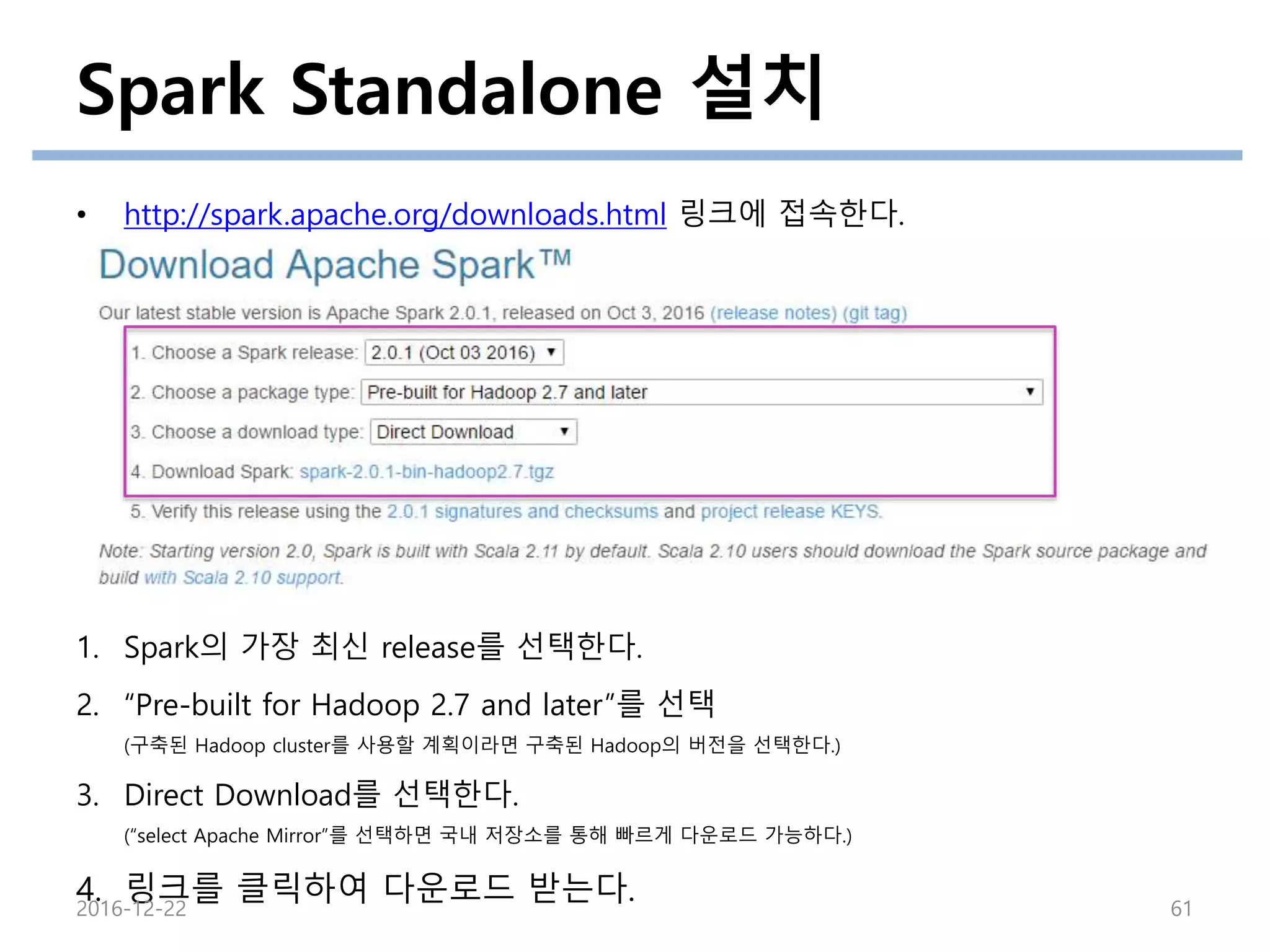 • http://spark.apache.org/downloads.html 링크에 접속한다.
1. Spark의 가장 최신 release를 선택한다.
2. “Pre-built for Hadoop 2.7 and later”를 선택
(구축된 Hadoop cluster를 사용할 계획이라면 구축된 Hadoop의 버전을 선택한다.)
3. Direct Download를 선택한다.
(“select Apache Mirror”를 선택하면 국내 저장소를 통해 빠르게 다운로드 가능하다.)
4. 링크를 클릭하여 다운로드 받는다.
Spark Standalone 설치
2016-12-22 61
 