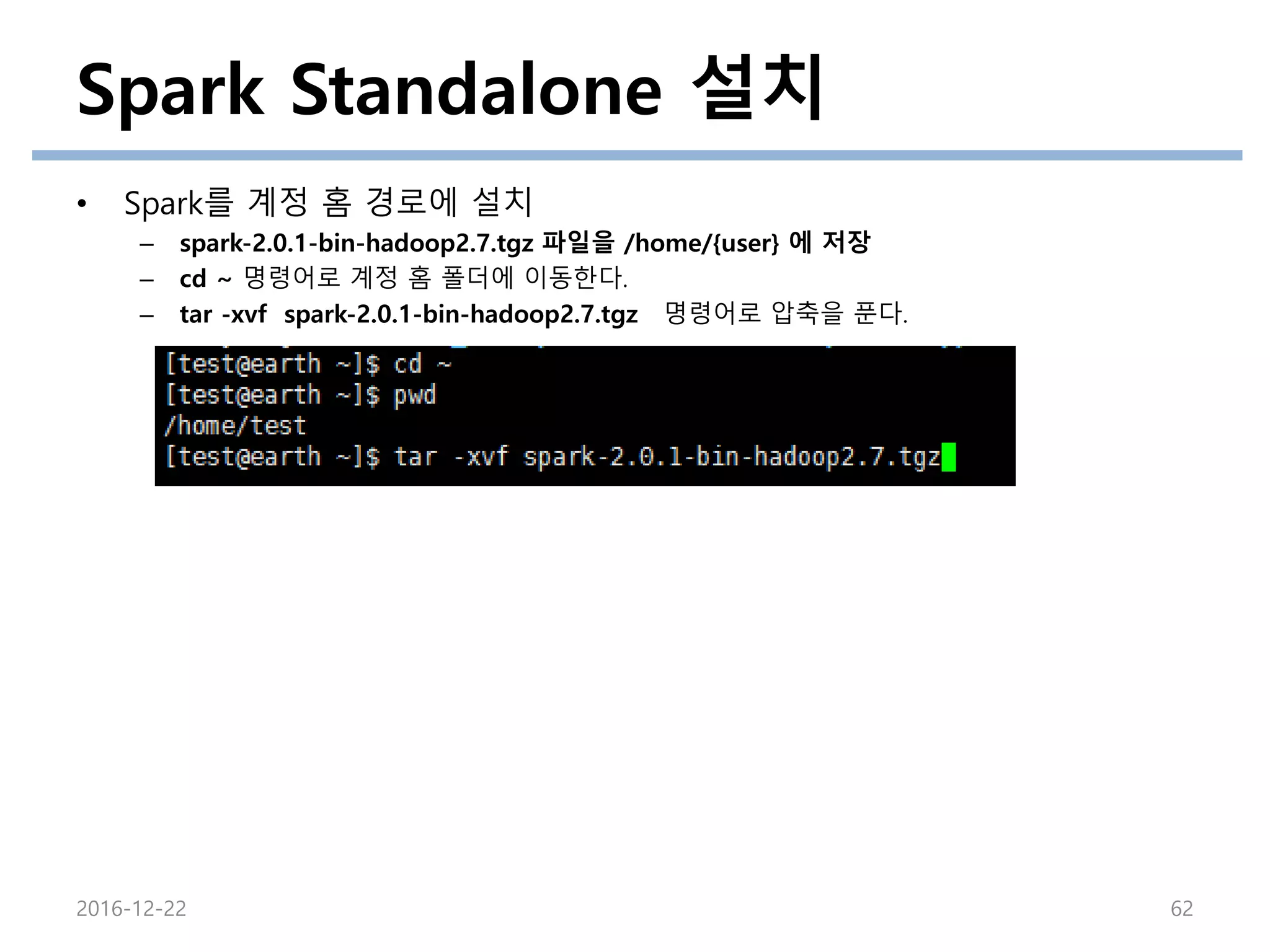 Spark Standalone 설치
• Spark를 계정 홈 경로에 설치
– spark-2.0.1-bin-hadoop2.7.tgz 파일을 /home/{user} 에 저장
– cd ~ 명령어로 계정 홈 폴더에 이동한다.
– tar -xvf spark-2.0.1-bin-hadoop2.7.tgz 명령어로 압축을 푼다.
2016-12-22 62
 