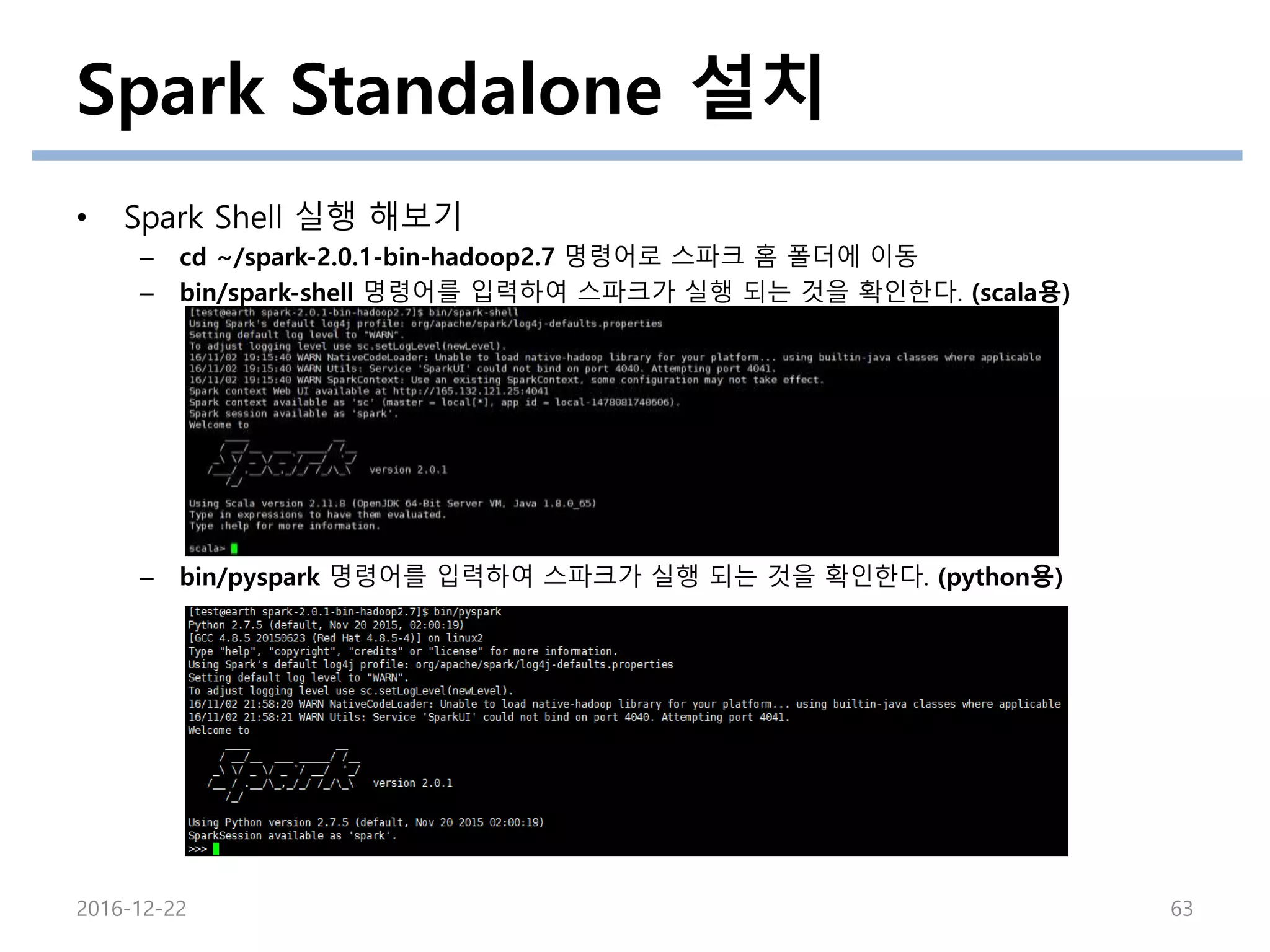 Spark Standalone 설치
• Spark Shell 실행 해보기
– cd ~/spark-2.0.1-bin-hadoop2.7 명령어로 스파크 홈 폴더에 이동
– bin/spark-shell 명령어를 입력하여 스파크가 실행 되는 것을 확인한다. (scala용)
– bin/pyspark 명령어를 입력하여 스파크가 실행 되는 것을 확인한다. (python용)
2016-12-22 63
 