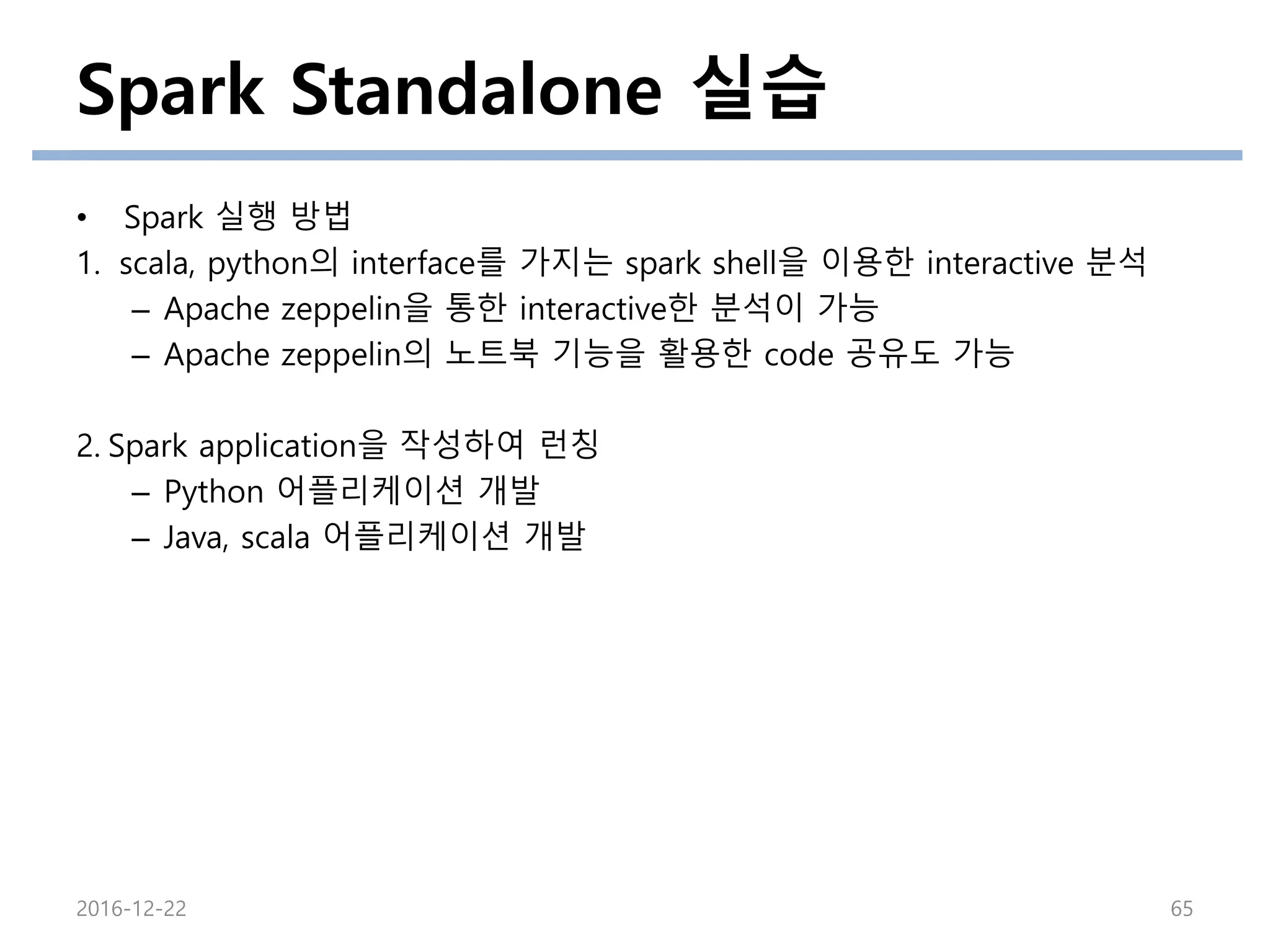 Spark Standalone 실습
2016-12-22 65
• Spark 실행 방법
1. scala, python의 interface를 가지는 spark shell을 이용한 interactive 분석
– Apache zeppelin을 통한 interactive한 분석이 가능
– Apache zeppelin의 노트북 기능을 활용한 code 공유도 가능
2. Spark application을 작성하여 런칭
– Python 어플리케이션 개발
– Java, scala 어플리케이션 개발
 