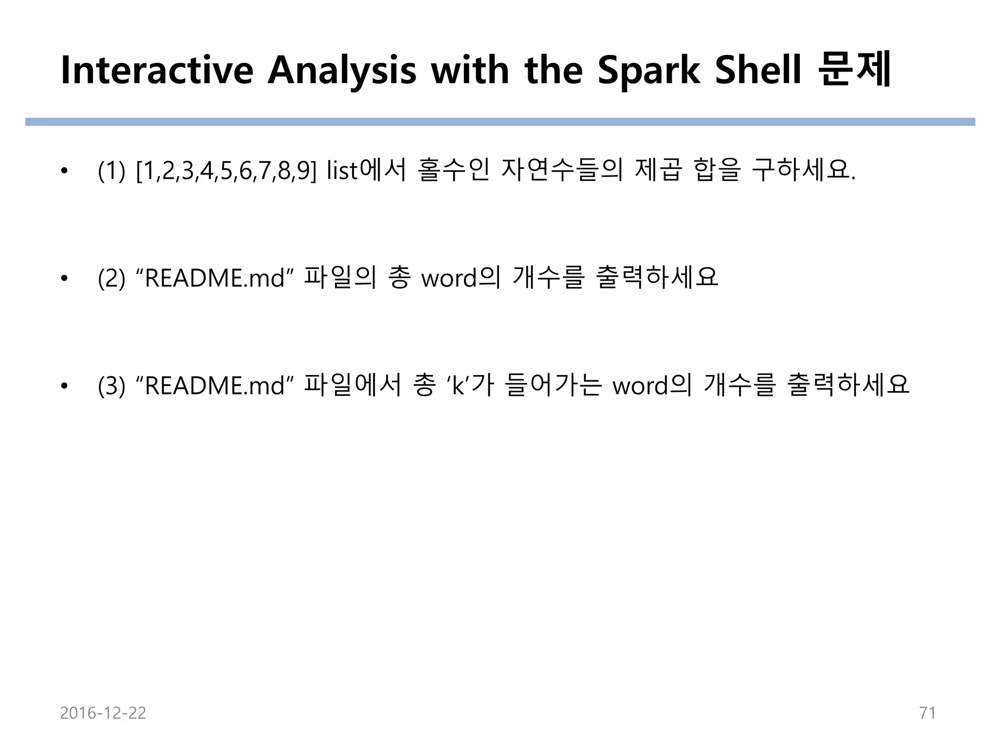 Interactive Analysis with the Spark Shell 문제
• (1) [1,2,3,4,5,6,7,8,9] list에서 홀수인 자연수들의 제곱 합을 구하세요.
• (2) “README.md” 파일의 총 word의 개수를 출력하세요
• (3) “README.md” 파일에서 총 ‘k’가 들어가는 word의 개수를 출력하세요
2016-12-22 71
 
