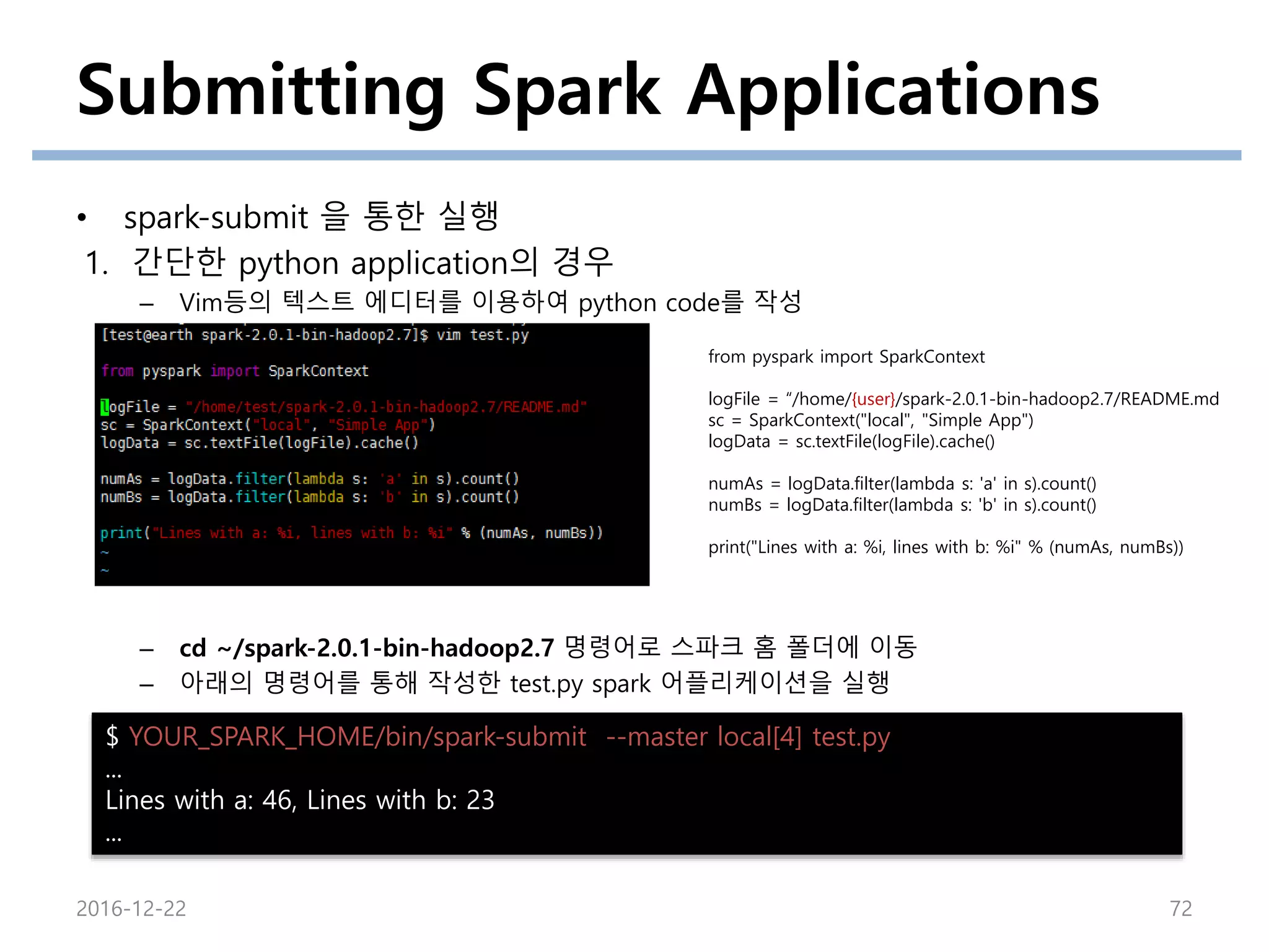 Submitting Spark Applications
• spark-submit 을 통한 실행
1. 간단한 python application의 경우
– Vim등의 텍스트 에디터를 이용하여 python code를 작성
– cd ~/spark-2.0.1-bin-hadoop2.7 명령어로 스파크 홈 폴더에 이동
– 아래의 명령어를 통해 작성한 test.py spark 어플리케이션을 실행
2016-12-22 72
from pyspark import SparkContext
logFile = “/home/{user}/spark-2.0.1-bin-hadoop2.7/README.md
sc = SparkContext("local", "Simple App")
logData = sc.textFile(logFile).cache()
numAs = logData.filter(lambda s: 'a' in s).count()
numBs = logData.filter(lambda s: 'b' in s).count()
print("Lines with a: %i, lines with b: %i" % (numAs, numBs))
$ YOUR_SPARK_HOME/bin/spark-submit --master local[4] test.py
...
Lines with a: 46, Lines with b: 23
...
 