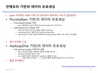 인메모리 기반의 데이터 프로세싱
• Spark 이전에는 RAM 기반으로 분산처리 해보려는 시도가 없었을까?
• Piccolo(Ram 기반)의 데이터 프로세싱
– Fine-grained update 지원
• (ex> DBMS에서 table의 특정 element만 update 하는 것과 유사)
– Fault-tolerance가 성능을 저하
• RAM 상의 데이터 셋이 망가짐을 대비해 replicating
• replicating만으로는 불안하므로 disk에 checkpointing
• replicating 하는 동안 연산을 멈춰야하며, checkpointing 시에는 더욱 시간이 오래 걸림
• 뭔가 부족한 느낌..
• Hadoop(Disk 기반)의 데이터 프로세싱
– Fine-grained update 지원하지 않음
• file to file로의 변경만 지원하며 변경된 파일을 새로 씀
• Modify가 불가능한 파일 시스템
• (ex> DBMS 변환이 필요할 경우 update는 사용할 수 없고,
“create table as (select ~~~)” query를 통해 새로운 table을 만드는 것과 유사)
• 둘을 섞어볼까?
2016-12-22 24
http://www.slideshare.net/yongho/rdd-paper-review
 