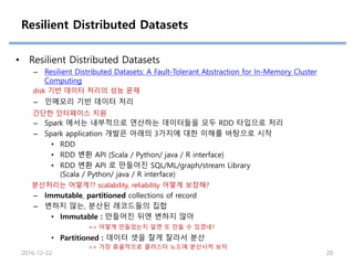 Resilient Distributed Datasets
• Resilient Distributed Datasets
– Resilient Distributed Datasets: A Fault-Tolerant Abstraction for In-Memory Cluster
Computing
– 인메모리 기반 데이터 처리
– Spark 에서는 내부적으로 연산하는 데이터들을 모두 RDD 타입으로 처리
– Spark application 개발은 아래의 3가지에 대한 이해를 바탕으로 시작
• RDD
• RDD 변환 API (Scala / Python/ java / R interface)
• RDD 변환 API 로 만들어진 SQL/ML/graph/stream Library
(Scala / Python/ java / R interface)
– Immutable, partitioned collections of record
– 변하지 않는, 분산된 레코드들의 집합
• Immutable : 만들어진 뒤엔 변하지 않아
• Partitioned : 데이터 셋을 잘게 잘라서 분산
2016-12-22 28
분산처리는 어떻게?? scalability, reliability 어떻게 보장해?
=> 어떻게 만들었는지 알면 또 만들 수 있겠네?
=> 가장 효율적으로 클러스터 노드에 분산시켜 보자
disk 기반 데이터 처리의 성능 문제
간단한 인터페이스 지원
 