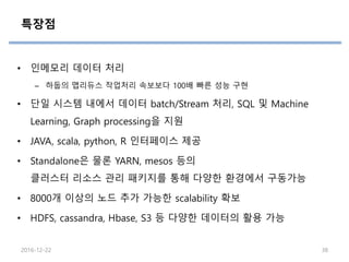 특장점
• 인메모리 데이터 처리
– 하둡의 맵리듀스 작업처리 속보보다 100배 빠른 성능 구현
• 단일 시스템 내에서 데이터 batch/Stream 처리, SQL 및 Machine
Learning, Graph processing을 지원
• JAVA, scala, python, R 인터페이스 제공
• Standalone은 물론 YARN, mesos 등의
클러스터 리소스 관리 패키지를 통해 다양한 환경에서 구동가능
• 8000개 이상의 노드 추가 가능한 scalability 확보
• HDFS, cassandra, Hbase, S3 등 다양한 데이터의 활용 가능
2016-12-22 38
 