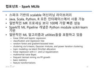 컴포넌트 - Spark MLlib
• 스파크 기반의 scalable 머신러닝 라이브러리
• Java, Scala, Python, R 모든 인터페이스에서 사용 가능
• 일반적인 MR 프로세싱 보다 100배 가량 빠른 성능
• Spark의 ML Pipeline 개념은 Python module scikit-learn
기반
• 일반적인 ML 알고리즘과 utilities들을 포함하고 있음
– linear SVM and logistic regression
– classification and regression tree
– random forest and gradient-boosted trees
– clustering via k-means, Gaussian mixtures, and power iteration clustering
– topic modeling via latent Dirichlet allocation
– linear regression with L1- and L2-regularization
– multinomial naive Bayes
– frequent itemset mining via FP-growth
– basic statistics
– feature transformations
– …
2016-12-22 41
 