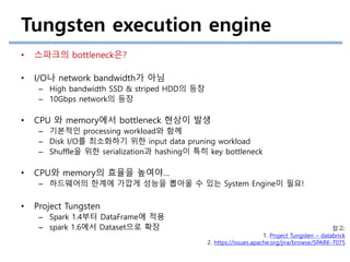 Tungsten execution engine
• 스파크의 bottleneck은?
• I/O나 network bandwidth가 아님
– High bandwidth SSD & striped HDD의 등장
– 10Gbps network의 등장
• CPU 와 memory에서 bottleneck 현상이 발생
– 기본적인 processing workload와 함께
– Disk I/O를 최소화하기 위한 input data pruning workload
– Shuffle을 위한 serialization과 hashing이 특히 key bottleneck
• CPU와 memory의 효율을 높여야…
– 하드웨어의 한계에 가깝게 성능을 뽑아올 수 있는 System Engine이 필요!
• Project Tungsten
– Spark 1.4부터 DataFrame에 적용
– spark 1.6에서 Dataset으로 확장 참고:
1. Project Tungsten – databrick
2. https://issues.apache.org/jira/browse/SPARK-7075
 