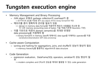 Tungsten execution engine
• Memory Management and Binary Processing
– JVM object 모델과 garbage collection의 overhead가 큼
=>장기적으로 data를 저장할 경우 Java objects 보다는 binary format으로 저장
– 메모리를 좀더 명확하게 관리할 필요가 있음
=> denser in-memory data format을 적용하여 메모리 사용률을 최소화 함
더 나은 memory accounting (size of bytes) 기술 적용(기존엔 Heuristics 기반)
– 이를 기반으로 하면서 domain semantics을 최대한 반영한
data processing을 지원해야 함
=>binary format의 in memory data에 대해서도 data type을 이해하는 operator를 지원
(serialization/deserialization 없이 data processing)
• Cache-aware Computation
– sorting and hashing for aggregations, joins, and shuffle의 성능이 향상이 필요
=>memory hierarchy를 활용하는 algorithm과 data structure
• Code Generation
– expression evaluation, DataFrame/SQL operators, serializer의 성능 향상이 필
요
=>modern compilers and CPUs의 성능을 제대로 활용할 수 있는 code generation
 