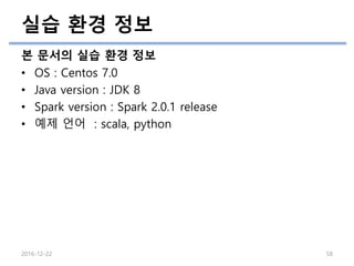 실습 환경 정보
본 문서의 실습 환경 정보
• OS : Centos 7.0
• Java version : JDK 8
• Spark version : Spark 2.0.1 release
• 예제 언어 : scala, python
2016-12-22 58
 