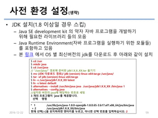 사전 환경 설정(생략)
• JDK 설치(1.8 이상일 경우 스킵)
– Java SE development kit 의 약자 자바 프로그램을 개발하기
위해 필요한 라이브러리 들의 모음
– Java Runtime Environment(자바 프로그램을 실행하기 위한 모듈들)
를 포함하고 있음
– 본 링크 에서 OS 별 최신버전의 jdk를 다운로드 후 아래와 같이 설치
2016-12-22 59
$ cd /usr
$ mkdir java
$ cd /usr/java
// “/usr/java/” 경로에 준비된 jdk1.X.X_XX.tar 옮기기
$ mv {JDK 다운로드 경로}/ jdk-{version}-linux-x64.tar.gz /usr/java/
$ tar -xf jdk-{version}-linux-x64.tar.gz
$ ln -s /usr/java/jdk1.X.X_XX latest
$ ln -s latest default
$ alternatives --install /usr/bin/java java /usr/java/jdk1.X.X_XX /bin/java 1
$ alternatives --config java
//설치된 버전의 java에 해당하는 번호로 세팅
3 개의 프로그램이 'java'를 제공합니다.
선택 명령
-----------------------------------------------
* 1 /usr/lib/jvm/java-1.8.0-openjdk-1.8.0.65-3.b17.el7.x86_64/jre/bin/java
+ 2 /usr/java/jdk1.X.X_XX/bin/java
현재 선택[+]을 유지하려면 엔터키를 누르고, 아니면 선택 번호를 입력하십시오: 2
 