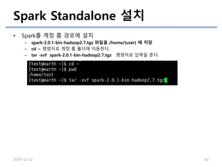Spark Standalone 설치
• Spark를 계정 홈 경로에 설치
– spark-2.0.1-bin-hadoop2.7.tgz 파일을 /home/{user} 에 저장
– cd ~ 명령어로 계정 홈 폴더에 이동한다.
– tar -xvf spark-2.0.1-bin-hadoop2.7.tgz 명령어로 압축을 푼다.
2016-12-22 62
 