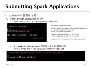 Submitting Spark Applications
• spark-submit 을 통한 실행
1. 간단한 python application의 경우
– Vim등의 텍스트 에디터를 이용하여 python code를 작성
– cd ~/spark-2.0.1-bin-hadoop2.7 명령어로 스파크 홈 폴더에 이동
– 아래의 명령어를 통해 작성한 test.py spark 어플리케이션을 실행
2016-12-22 72
from pyspark import SparkContext
logFile = “/home/{user}/spark-2.0.1-bin-hadoop2.7/README.md
sc = SparkContext("local", "Simple App")
logData = sc.textFile(logFile).cache()
numAs = logData.filter(lambda s: 'a' in s).count()
numBs = logData.filter(lambda s: 'b' in s).count()
print("Lines with a: %i, lines with b: %i" % (numAs, numBs))
$ YOUR_SPARK_HOME/bin/spark-submit --master local[4] test.py
...
Lines with a: 46, Lines with b: 23
...
 