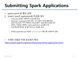 Submitting Spark Applications
• spark-submit 을 통한 실행
2. Scala나 java로 application을 작성할 경우
– Scala, java IDE를 사용하여 Project를 생성
– sbt(scala), maven(java) 등의 빌드 도구 플러그인을 활용하여
spark library와 기타 사용되는 library들의 dependencies를 관리
– 원하는 작업을 수행하는 spark application code를 작성
– 프로젝트를 컴파일 및 빌드하여 jar 파일을 생성
– 완성된 application.jar 파일은 spark-submit 커맨드를 사용하여 실행
• 자세한 내용은 아래 링크에서 확인
https://spark.apache.org/docs/latest/submitting-applications.html
2016-12-22 73
 