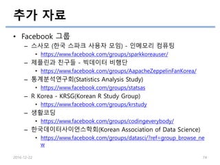 추가 자료
• Facebook 그룹
– 스사모 (한국 스파크 사용자 모임) - 인메모리 컴퓨팅
• https://www.facebook.com/groups/sparkkoreauser/
– 제플린과 친구들 - 빅데이터 비행단
• https://www.facebook.com/groups/AapacheZeppelinFanKorea/
– 통계분석연구회(Statistics Analysis Study)
• https://www.facebook.com/groups/statsas
– R Korea - KRSG(Korean R Study Group)
• https://www.facebook.com/groups/krstudy
– 생활코딩
• https://www.facebook.com/groups/codingeverybody/
– 한국데이터사이언스학회(Korean Association of Data Science)
• https://www.facebook.com/groups/datasci/?ref=group_browse_ne
w
2016-12-22 74
 