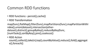 Common RDD functions
• RDD functions:- persist(),cache()
• RDD Transformation
map(func),flatMap(),filter(func),mapPartitions(func),mapPartitionWithI
ndex(),union(dataset),intersection(other-
dataset),distinct(),groupByKey(),reduceByKey(func,
[numTasks]),sortByKey(),join(),coalesce()
• RDD Action
count(),collect(),take(n),top(),countByValue(),reduce(),fold(),aggregat
e(),foreach()
 