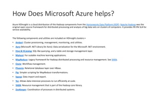 How Does Microsoft Azure helps?
Azure HDInsight is a cloud distribution of the Hadoop components from the Hortonworks Data Platform (HDP). Apache Hadoop was the
original open-source framework for distributed processing and analysis of big data sets on clusters of computers. It provides 99.9% SLA for
service availability.
The following components and utilities are included on HDInsight clusters:+
• Ambari: Cluster provisioning, management, monitoring, and utilities.
• Avro (Microsoft .NET Library for Avro): Data serialization for the Microsoft .NET environment.
• Hive & HCatalog: SQL-like querying, and a table and storage management layer.
• Mahout: For scalable machine learning applications.
• MapReduce: Legacy framework for Hadoop distributed processing and resource management. See YARN.
• Oozie: Workflow management.
• Phoenix: Relational database layer over HBase.
• Pig: Simpler scripting for MapReduce transformations.
• Sqoop: Data import and export.
• Tez: Allows data-intensive processes to run efficiently at scale.
• YARN: Resource management that is part of the Hadoop core library.
• ZooKeeper: Coordination of processes in distributed systems.
 