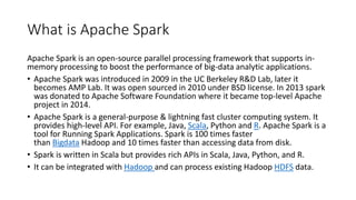 What is Apache Spark
Apache Spark is an open-source parallel processing framework that supports in-
memory processing to boost the performance of big-data analytic applications.
• Apache Spark was introduced in 2009 in the UC Berkeley R&D Lab, later it
becomes AMP Lab. It was open sourced in 2010 under BSD license. In 2013 spark
was donated to Apache Software Foundation where it became top-level Apache
project in 2014.
• Apache Spark is a general-purpose & lightning fast cluster computing system. It
provides high-level API. For example, Java, Scala, Python and R. Apache Spark is a
tool for Running Spark Applications. Spark is 100 times faster
than Bigdata Hadoop and 10 times faster than accessing data from disk.
• Spark is written in Scala but provides rich APIs in Scala, Java, Python, and R.
• It can be integrated with Hadoop and can process existing Hadoop HDFS data.
 