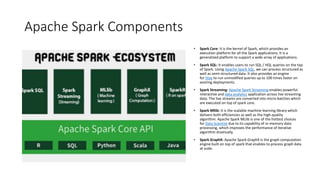 Apache Spark Components
• Spark Core: It is the kernel of Spark, which provides an
execution platform for all the Spark applications. It is a
generalized platform to support a wide array of applications.
• Spark SQL: It enables users to run SQL / HQL queries on the top
of Spark. Using Apache Spark SQL, we can process structured as
well as semi-structured data. It also provides an engine
for Hive to run unmodified queries up to 100 times faster on
existing deployments.
• Spark Streaming: Apache Spark Streaming enables powerful
interactive and data analytics application across live streaming
data. The live streams are converted into micro-batches which
are executed on top of spark core.
• Spark Mllib: It is the scalable machine learning library which
delivers both efficiencies as well as the high-quality
algorithm. Apache Spark MLlib is one of the hottest choices
for Data Scientist due to its capability of in-memory data
processing, which improves the performance of iterative
algorithm drastically.
• Spark GraphX: Apache Spark GraphX is the graph computation
engine built on top of spark that enables to process graph data
at scale.
 
