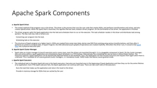 Apache Spark Components
a. Apache Spark Driver
• The main() method of the program runs in the driver. The driver is the process that runs the user code that creates RDDs, and performs transformation and action, and also
creates SparkContext. When the Spark Shell is launched, this signifies that we have created a driver program. On the termination of the driver, the application is finished.
• The driver program splits the Spark application into the task and schedules them to run on the executor. The task scheduler resides in the driver and distributes task among
workers. The two main key roles of drivers are:
Converting user program into the task.
Scheduling task on the executor.
• The structure of Spark program at a higher level is: RDDs are created from some input data, derive new RDD from existing using various transformations, and then after it
performs an action to compute data. In Spark Program, the DAG (directed acyclic graph) of operations are created implicitly. And when the driver runs, it converts that Spark
DAG into a physical execution plan.
b. Apache Spark Cluster Manager
• Spark relies on cluster manager to launch executors and in some cases, even the drivers are launched through it. It is a pluggable component in Spark. On the cluster manager,
jobs and action within a spark application are scheduled by Spark Scheduler in a FIFO fashion. Alternatively, the scheduling can also be done in Round Robin fashion. The
resources used by a Spark application can be dynamically adjusted based on the workload. Thus, the application can free unused resources and request them again when there is
a demand. This is available on all coarse-grained cluster managers, i.e. standalone mode, YARN mode, and Mesos coarse-grained mode.
c. Apache Spark Executors
• The individual task in the given Spark job runs in the Spark executors. Executors are launched once in the beginning of Spark Application and then they run for the entire lifetime
of an application. Even if the Spark executor fails, the Spark application can continue with ease. There are two main roles of the executors:
Runs the task that makes up the application and return the result to the driver.
Provide in-memory storage for RDDs that are cached by the user
 