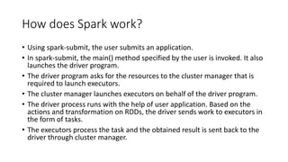 How does Spark work?
• Using spark-submit, the user submits an application.
• In spark-submit, the main() method specified by the user is invoked. It also
launches the driver program.
• The driver program asks for the resources to the cluster manager that is
required to launch executors.
• The cluster manager launches executors on behalf of the driver program.
• The driver process runs with the help of user application. Based on the
actions and transformation on RDDs, the driver sends work to executors in
the form of tasks.
• The executors process the task and the obtained result is sent back to the
driver through cluster manager.
 